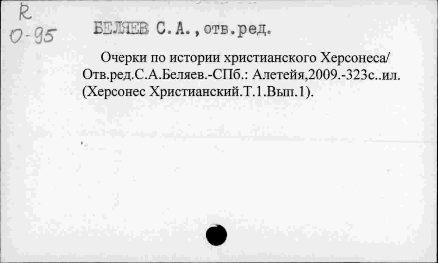 ﻿-95’
БЗЛЯЕВ С.А.,отв. р ед.
Очерки по истории христианского Херсонеса/ Отв.ред.С.А.Беляев.-СПб.: Алетейя,2009.-323с..ил. (Херсонес Христианский.?. 1 .Вып. 1).